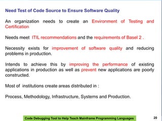 Code Debugging Tool to Help Teach Mainframe Programming Languages
Need Test of Code Source to Ensure Software Quality
An organization needs to create an Environment of Testing and
Certification
Needs meet ITIL recommendations and the requirements of Basel 2 .
Necessity exists for improvement of software quality and reducing
problems in production.
Intends to achieve this by improving the performance of existing
applications in production as well as prevent new applications are poorly
constructed.
Most of institutions create areas distributed in :
Process, Methodology, Infrastructure, Systems and Production.
20
 