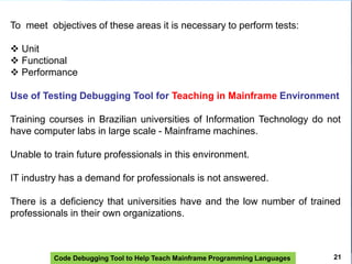 Code Debugging Tool to Help Teach Mainframe Programming Languages
To meet objectives of these areas it is necessary to perform tests:
 Unit
 Functional
 Performance
Use of Testing Debugging Tool for Teaching in Mainframe Environment
Training courses in Brazilian universities of Information Technology do not
have computer labs in large scale - Mainframe machines.
Unable to train future professionals in this environment.
IT industry has a demand for professionals is not answered.
There is a deficiency that universities have and the low number of trained
professionals in their own organizations.
21
 