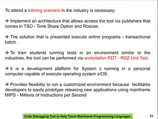 Code Debugging Tool to Help Teach Mainframe Programming Languages
To attend a training scenario in the industry is necessary:
 Implement an architecture that allows access the tool via publishers that
comes in TSO - Time Share Option and Roscoe.
 The solution that is presented execute online programs - transactional
batch .
 To train students running tests in an environment similar to the
industries, the tool can be performed via workstation RDT - RDZ Unit Test.
 It is a development platform for System z running in a personal
computer capable of execute operating system z/OS.
 Provides flexibility to run a customized environment because facilitates
developers to easily prototype releasing new applications using mainframe
MIPS - Millions of Instructions per Second
23
 