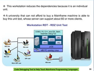 Code Debugging Tool to Help Teach Mainframe Programming Languages 24
 This workstation reduces the dependencies because it is an individual
unit.
 A university that can not afford to buy a Mainframe machine is able to
buy this unit test, whose server can support about 60 or more clients.
Workstation RDT - RDZ Unit Test
 