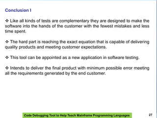 Code Debugging Tool to Help Teach Mainframe Programming Languages
Conclusion I
 Like all kinds of tests are complementary they are designed to make the
software into the hands of the customer with the fewest mistakes and less
time spent.
 The hard part is reaching the exact equation that is capable of delivering
quality products and meeting customer expectations.
 This tool can be appointed as a new application in software testing.
 Intends to deliver the final product with minimum possible error meeting
all the requirements generated by the end customer.
27
 