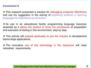 Code Debugging Tool to Help Teach Mainframe Programming Languages
Conclusion II
 This research presented a solution for debugging programs Mainframe
and use his suggestion in the activity of preparing students in learning
languages ​​for Mainframe environment.
 Its use in an educational facility programming language becomes
essential as it allows the student to know the procedures of preparation
and execution of testing in this environment, step by step.
 This activity will prepare graduates to join the industry in development
teams large applications.
 The innovative use of this technology in the classroom will meet
industries’ requirements.
28
 