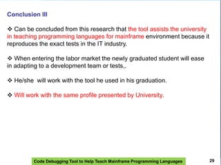 Code Debugging Tool to Help Teach Mainframe Programming Languages
Conclusion III
 Can be concluded from this research that the tool assists the university
in teaching programming languages ​​for mainframe environment because it
reproduces the exact tests in the IT industry.
 When entering the labor market the newly graduated student will ease
in adapting to a development team or tests,.
 He/she will work with the tool he used in his graduation.
 Will work with the same profile presented by University.
29
 