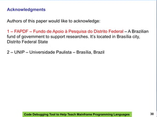 Code Debugging Tool to Help Teach Mainframe Programming Languages 30
Acknowledgments
Authors of this paper would like to acknowledge:
1 – FAPDF – Fundo de Apoio à Pesquisa do Distrito Federal – A Brazilian
fund of government to support researches. It’s located in Brasília city,
Distrito Federal State
2 – UNIP – Universidade Paulista – Brasília, Brazil
 