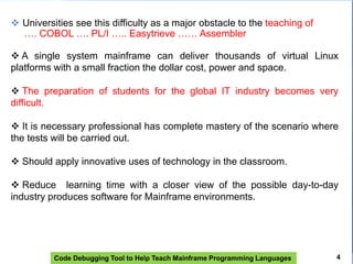 Code Debugging Tool to Help Teach Mainframe Programming Languages
 Universities see this difficulty as a major obstacle to the teaching of
…. COBOL …. PL/I ….. Easytrieve …… Assembler
 A single system mainframe can deliver thousands of virtual Linux
platforms with a small fraction the dollar cost, power and space.
 The preparation of students for the global IT industry becomes very
difficult.
 It is necessary professional has complete mastery of the scenario where
the tests will be carried out.
 Should apply innovative uses of technology in the classroom.
 Reduce learning time with a closer view of the possible day-to-day
industry produces software for Mainframe environments.
4
 