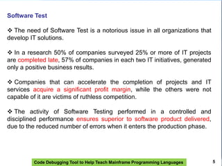 Code Debugging Tool to Help Teach Mainframe Programming Languages 5
Software Test
 The need of Software Test is a notorious issue in all organizations that
develop IT solutions.
 In a research 50% of companies surveyed 25% or more of IT projects
are completed late, 57% of companies in each two IT initiatives, generated
only a positive business results.
 Companies that can accelerate the completion of projects and IT
services acquire a significant profit margin, while the others were not
capable of it are victims of ruthless competition.
 The activity of Software Testing performed in a controlled and
disciplined performance ensures superior to software product delivered,
due to the reduced number of errors when it enters the production phase.
 