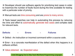 Code Debugging Tool to Help Teach Mainframe Programming Languages 6
 Developer should use software agents for prioritizing test cases in order
to maximize the number of faults found during the time available for testing
with a particular order of priority.
 Manual tests are time consuming and are prone to many errors.
 Tests based searches can help in automating this process by reducing
the time and effort to automatically generate test cases and complex data
for relevant tests.
Defects - Errors - Failures
 Defect - An instruction or incorrect command within a source code.
 Error - Is a concrete manifestation of the defect when this happens in a
software artifact.
 Value obtained vs Expected value
 
