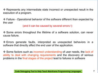 Code Debugging Tool to Help Teach Mainframe Programming Languages
 Represents any intermediate state incorrect or unexpected result in the
execution of a program.
 Failure - Operational behavior of the software different than expected by
the user
(and it can be caused by several errors !)
 Some errors throughout the lifetime of a software solution, can never
cause failure.
 Errors generate faults, interpreted as unexpected behaviors in a
software that directly affect the end user of the application.
 Some factors such as incorrect understanding of user needs, the lack of
ability to deal with changing requirements and the discovery of serious
problems in the final stages of the project lead to failures in software
7
 