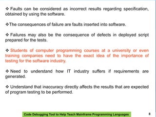 Code Debugging Tool to Help Teach Mainframe Programming Languages
 Faults can be considered as incorrect results regarding specification,
obtained by using the software.
The consequences of failure are faults inserted into software.
 Failures may also be the consequence of defects in deployed script
prepared for the tests.
 Students of computer programming courses at a university or even
training companies need to have the exact idea of ​​the importance of
testing for the software industry.
 Need to understand how IT industry suffers if requirements are
generated.
 Understand that inaccuracy directly affects the results that are expected
of program testing to be performed.
8
 