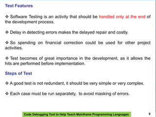 Code Debugging Tool to Help Teach Mainframe Programming Languages
Test Features
 Software Testing is an activity that should be handled only at the end of
the development process.
 Delay in detecting errors makes the delayed repair and costly.
 So spending on financial correction could be used for other project
activities.
 Test becomes of great importance in the development, as it allows the
hits are performed before implementation.
Steps of Test
 A good test is not redundant, it should be very simple or very complex.
 Each case must be run separately, to avoid masking of errors.
9
 
