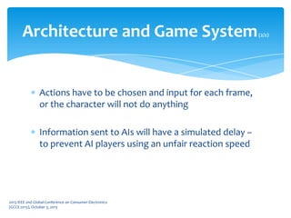 Actions have to be chosen and input for each frame,
or the character will not do anything
Information sent to AIs will have a simulated delay –
to prevent AI players using an unfair reaction speed
Architecture and Game System(2/2)
2013 IEEE 2nd Global Conference on Consumer Electronics
(GCCE 2013), October 3, 2013
 