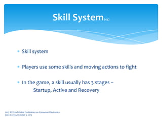 Skill system
Players use some skills and moving actions to fight
In the game, a skill usually has 3 stages –
Startup, Active and Recovery
Skill System(1/5)
2013 IEEE 2nd Global Conference on Consumer Electronics
(GCCE 2013), October 3, 2013
 