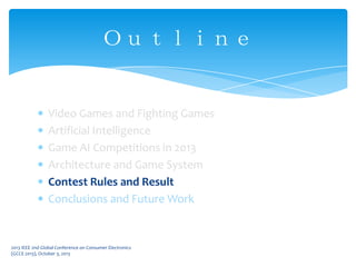 Video Games and Fighting Games
Artificial Intelligence
Game AI Competitions in 2013
Architecture and Game System
Contest Rules and Result
Conclusions and Future Work
Ｏｕｔｌｉｎｅ
2013 IEEE 2nd Global Conference on Consumer Electronics
(GCCE 2013), October 3, 2013
 