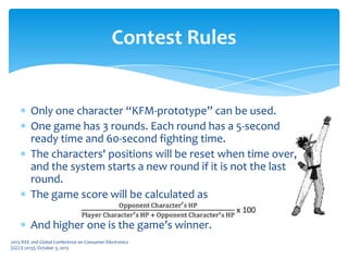 Only one character “KFM-prototype” can be used.
One game has 3 rounds. Each round has a 5-second
ready time and 60-second fighting time.
The characters' positions will be reset when time over,
and the system starts a new round if it is not the last
round.
The game score will be calculated as
And higher one is the game’s winner.
Contest Rules
2013 IEEE 2nd Global Conference on Consumer Electronics
(GCCE 2013), October 3, 2013
 