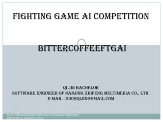 BitterCoffeeFTGAI
Fighting Game AI Competition
Qi Jin Bachelor
Software Engineer of Nanjing ZhiFeng Multimedia Co., Ltd.
E-mail : 2009qijin@gmail.com
2013 IEEE 2nd Global Conference on Consumer Electronics
(GCCE 2013), October 3, 2013
 