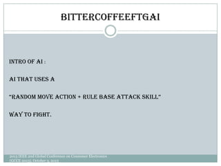 BitterCoffeeFTGAI
Intro of AI：
AI that uses a
“Random move action + Rule base attack skill”
Way to fight.
2013 IEEE 2nd Global Conference on Consumer Electronics
(GCCE 2013), October 3, 2013
 