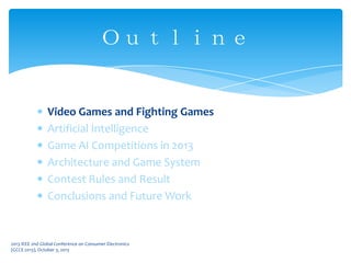 Video Games and Fighting Games
Artificial Intelligence
Game AI Competitions in 2013
Architecture and Game System
Contest Rules and Result
Conclusions and Future Work
Ｏｕｔｌｉｎｅ
2013 IEEE 2nd Global Conference on Consumer Electronics
(GCCE 2013), October 3, 2013
 