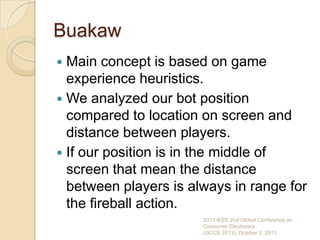 Buakaw
 Main concept is based on game
experience heuristics.
 We analyzed our bot position
compared to location on screen and
distance between players.
 If our position is in the middle of
screen that mean the distance
between players is always in range for
the fireball action.
2013 IEEE 2nd Global Conference on
Consumer Electronics
(GCCE 2013), October 3, 2013
 