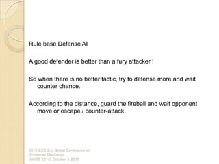 Rule base Defense AI
A good defender is better than a fury attacker !
So when there is no better tactic, try to defense more and wait
counter chance.
According to the distance, guard the fireball and wait opponent
move or escape / counter-attack.
2013 IEEE 2nd Global Conference on
Consumer Electronics
(GCCE 2013), October 3, 2013
 