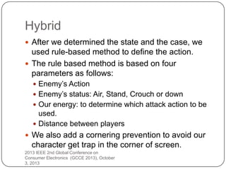 Hybrid
 After we determined the state and the case, we
used rule-based method to define the action.
 The rule based method is based on four
parameters as follows:
 Enemy’s Action
 Enemy’s status: Air, Stand, Crouch or down
 Our energy: to determine which attack action to be
used.
 Distance between players
 We also add a cornering prevention to avoid our
character get trap in the corner of screen.
2013 IEEE 2nd Global Conference on
Consumer Electronics (GCCE 2013), October
3, 2013
 