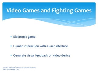 Electronic game
Human interaction with a user interface
Generate visual feedback on video device
Video Games and Fighting Games
2013 IEEE 2nd Global Conference on Consumer Electronics
(GCCE 2013), October 3, 2013
 