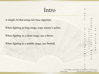Intro
A simple AI that using rule base algorism.
When fighting in long range, copy enemy’s action.
When fighting in a close range, use a throw.
When fighting in a middle range, use fireball.
L
u
X
i
a
o
m
i
n
g
D
o
n
g
h
u
c
o
l
l
e
g
e
W
u
h
a
n
U
n
i
v
e
r
s
i
t
y
E
-
m
a
i
l
:
x
i
s
w
s
p
x
r
@
h
o
t
m
a
i
l
.
c
o
m
2013 IEEE 2nd Global Conference on Consumer
Electronics (GCCE 2013), October 3, 2013
 