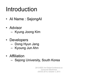 Introduction
• AI Name : SejongAI
• Advisor
– Kyung Joong Kim
• Developers
– Dong Hyun Jang
– Kyoung Jun Ahn
• Affiliation
– Sejong University, South Korea
2013 IEEE 2nd Global Conference on
Consumer Electronics
(GCCE 2013), October 3, 2013
 