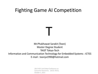 T
Fighting Game AI Competition
Mr.Phakhawat Sarakit (Toon)
Master Degree Student
TAIST Tokyo-Tech
Information and Communication Technology for Embedded Systems : ICTES
E-mail : toonja1990@hotmail.com
2013 IEEE 2nd Global Conference on
Consumer Electronics (GCCE 2013),
October 3, 2013
 