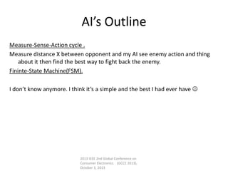 AI’s Outline
Measure-Sense-Action cycle .
Measure distance X between opponent and my AI see enemy action and thing
about it then find the best way to fight back the enemy.
Fininte-State Machine(FSM).
I don’t know anymore. I think it’s a simple and the best I had ever have 
2013 IEEE 2nd Global Conference on
Consumer Electronics (GCCE 2013),
October 3, 2013
 