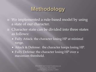 We implemented a rule-based model by using
a state of our character.
 Character state can be divided into three states
as follows:
 Fully Attack: the character losing HP at minimal
range.
 Attack & Defense: the character keeps losing HP.
 Fully Defense: the character losing HP over a
maximum threshold.
2013 IEEE 2nd Global Conference on
Consumer Electronics
(GCCE 2013), October 3, 2013
 