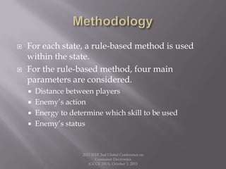  For each state, a rule-based method is used
within the state.
 For the rule-based method, four main
parameters are considered.
 Distance between players
 Enemy’s action
 Energy to determine which skill to be used
 Enemy’s status
2013 IEEE 2nd Global Conference on
Consumer Electronics
(GCCE 2013), October 3, 2013
 
