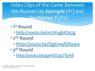1st Round
http://youtu.be/wLWxg6IOq7g
2nd Round
http://youtu.be/QgKwqfERo4w
3rd Round
http://youtu.be/gamOUgUTpA8
2013 IEEE 2nd Global Conference on Consumer Electronics
(GCCE 2013), October 3, 2013
Video Clips of the Game Between
the Runner-Up SejongAI (P1) and
the Winner T (P2)
 