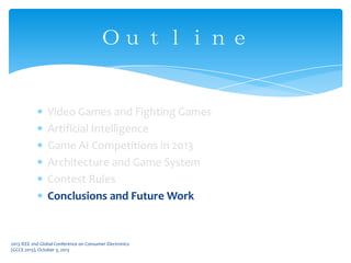 Video Games and Fighting Games
Artificial Intelligence
Game AI Competitions in 2013
Architecture and Game System
Contest Rules
Conclusions and Future Work
Ｏｕｔｌｉｎｅ
2013 IEEE 2nd Global Conference on Consumer Electronics
(GCCE 2013), October 3, 2013
 
