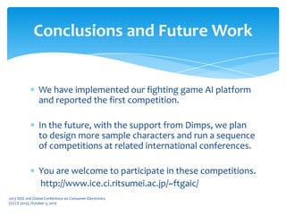 We have implemented our fighting game AI platform
and reported the first competition.
In the future, with the support from Dimps, we plan
to design more sample characters and run a sequence
of competitions at related international conferences.
You are welcome to participate in these competitions.
http://www.ice.ci.ritsumei.ac.jp/~ftgaic/
Conclusions and Future Work
2013 IEEE 2nd Global Conference on Consumer Electronics
(GCCE 2013), October 3, 2013
 