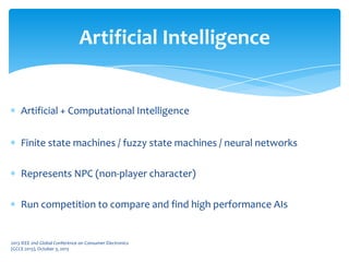 Artificial + Computational Intelligence
Finite state machines / fuzzy state machines / neural networks
Represents NPC (non-player character)
Run competition to compare and find high performance AIs
Artificial Intelligence
2013 IEEE 2nd Global Conference on Consumer Electronics
(GCCE 2013), October 3, 2013
 