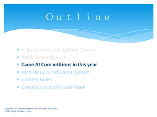 Video Games and Fighting Games
Artificial Intelligence
Game AI Competitions in this year
Architecture and Game System
Contest Rules
Conclusions and Future Work
Ｏｕｔｌｉｎｅ
2013 IEEE 2nd Global Conference on Consumer Electronics
(GCCE 2013), October 3, 2013
 
