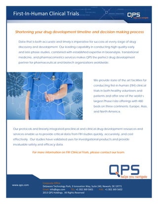 Data that is both accurate and timely is imperative for success at every stage of drug
discovery and development. Our leading capability in conducting high quality early
and late phase studies, combined with established expertise in bioanalysis, translational
medicine, and pharmacometrics services makes QPS the perfect drug development
partner for pharmaceutical and biotech organizations worldwide.
Shortening your drug development timeline and decision making process
We provide state of the art facilities for
conducting first-in-human (FIH) clinical
trials in both healthy volunteers and
patients and offer one of the world’s
largest Phase I site offerings with 480
beds on three continents; Europe, Asia,
and North America.
Our protocols and linearly integrated preclinical and clinical drug development resources and
services enable us to provide critical data from FIH studies quickly, accurately, and cost
effectively. Our studies have validated uses for investigational products and provide
invaluable safety and efficacy data.
For more information on FIH Clinical Trials, please contact our team.
First-In-Human Clinical Trials
www.qps.com
Corporate Office
Delaware Technology Park, 3 Innovation Way, Suite 240, Newark, DE 19771
Email: info@qps.com TEL: +1 302 369 5601 FAX: +1 302 369 5602
2013 QPS Holdings. All Rights Reserved
 