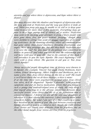 P a g e | 10



anxiety and joy where there is depression, and hope where there is
despair.

You may discover that the shadows and tempests of depression alter
the way you look at Perfection and the way you believe it looks at
you. When you pray you may be unable to sit still or to keep your
mind focused for more than a few moments. Everything may ap-
pear to be a huge gaping hole of silence, all so useless. Perfection
may seem to be mocking your attempts to pray. I know people who
have gone three, five, ten years without "praying," though they
were faithful to setting time aside for prayer regardless of its seem-
ing uselessness. In the haunting darkness where all communication
had gone silent, they found loneliness, boredom, frustration, and
anger. Were they praying? Yes. But did they know Perfection that
is to save the soul? No. You must be disciplined, and committed to
believe in yourself, and what you can do, and the relationship you
will have with God in your life. And in the contents of this book I
will introduce to you the topic Bipolar. The exact beginning I will
start with is Jesus Christ. The question to ask you is: Was Jesus
Christ Bipolar?

Many successful people throughout time in history were known to
be bipolar. For example, Vincent Van Gogh, Emily Dickinson, Kurt
Cobain, Ernest Hemingway, Albert Einstein and Beethoven, just to
name a few. Does Jesus Christ belong on this list as well? The truth
is we’ll never know but we do have theories, so here is mine:
If at the time there were psychiatrists around when Jesus Christ
was alive, he’d be diagnosed- “bipolar I disorder” with psychotic
symptoms and put on heavy medication. Given that psychology is
such a young and underdeveloped area of study, the only thing I
find myself attaching to is the obvious similarities between these
successful artists, Jesus Christ and the 1% of the population that is
considered bipolar. I believe we are all the sons and daughters of
whatever it is that created this universe. I don’t exactly know what
religion to believe, but what I am sure of is that creativity is some-
how involved in the notion of God. The link between creativity and
bipolar disorder is widely accepted as fact. Maybe the truth behind
Jesus’ stories are simply false delusions from his psychosis, but on
the other hand, maybe Jesus’ stories are true from his psychosis.


                                                                      10
 