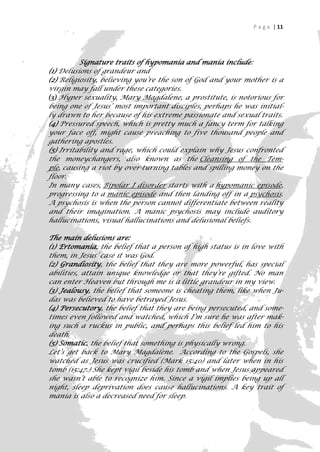 P a g e | 11




          Signature traits of hypomania and mania include:
(1) Delusions of grandeur and
(2) Religiosity, believing you’re the son of God and your mother is a
virgin may fall under these categories.
(3) Hyper sexuality, Mary Magdalene, a prostitute, is notorious for
being one of Jesus’ most important disciples, perhaps he was initial-
ly drawn to her because of his extreme passionate and sexual traits.
(4) Pressured speech, which is pretty much a fancy term for talking
your face off, might cause preaching to five thousand people and
gathering apostles.
(5) Irritability and rage, which could explain why Jesus confronted
the moneychangers, also known as the Cleansing of the Tem-
ple, causing a riot by over-turning tables and spilling money on the
floor.
In many cases, Bipolar I disorder starts with a hypomanic episode,
progressing to a manic episode and then landing off in a psychosis.
A psychosis is when the person cannot differentiate between reality
and their imagination. A manic psychosis may include auditory
hallucinations, visual hallucinations and delusional beliefs.

The main delusions are:
(1) Ertomania, the belief that a person of high status is in love with
them, in Jesus’ case it was God.
(2) Grandiosity, the belief that they are more powerful, has special
abilities, attain unique knowledge or that they’re gifted. No man
can enter Heaven but through me is a little grandeur in my view.
(3) Jealousy, the belief that someone is cheating them, like when Ju-
das was believed to have betrayed Jesus.
(4) Persecutory, the belief that they are being persecuted, and some-
times even followed and watched, which I’m sure he was after mak-
ing such a ruckus in public, and perhaps this belief led him to his
death.
(5) Somatic, the belief that something is physically wrong.
Let’s get back to Mary Magdalene. According to the Gospels, she
watched as Jesus was crucified (Mark 15:40) and later when in his
tomb (15:47.) She kept vigil beside his tomb and when Jesus appeared
she wasn’t able to recognize him. Since a vigil implies being up all
night, sleep deprivation does cause hallucinations. A key trait of
mania is also a decreased need for sleep.

                                                                      11
 