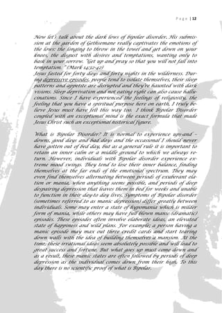 P a g e | 12



Now let’s talk about the dark lows of bipolar disorder. His submis-
sion at the garden of Gethsemane really captivates the emotions of
the lows: the longing to throw in the towel and get down on your
knees, the disgust with desires and temptations, wanting only to
bask in your sorrow. “Get up and pray so that you will not fall into
temptation. “ (Mark 14:32-42)
Jesus fasted for forty days and forty nights in the wilderness. Dur-
ing depressive episodes, people tend to isolate themselves, their sleep
patterns and appetite are disrupted and they’re haunted with dark
visions. Sleep deprivation and not eating right can also cause hallu-
cinations. Since I have experienced the feelings of religiosity, the
feeling that you have a spiritual purpose here on earth, I truly be-
lieve Jesus must have felt this way too. I think Bipolar Disorder
coupled with an exceptional mind is the exact formula that made
Jesus Christ such an exceptional historical figure.

What is Bipolar Disorder? It is normal to experience ups-and –
downs, good days and bad days and the occasional I should never
have gotten out of bed day, but as a general rule it is important to
retain an inner calm or a middle ground to which we always re-
turn. However, individuals with Bipolar disorder experience ex-
treme mood swings. They tend to lose their inner balance, finding
themselves at the far ends of the emotional spectrum. They may
even find themselves alternating between periods of exuberant ela-
tion or mania, when anything seems possible, and periods of deep
despairing depression that leaves them in bed for weeks and unable
to function in their day-to day lives. Symptoms of Bipolar disorder
(sometimes referred to as manic depression) differ greatly between
individuals. Some may enter a state of hypomania which is milder
form of mania, while others may have full blown manic (dramatic)
episodes. These episodes often involve elaborate ideas, an elevated
state of happiness and wild plans. For example; a person having a
manic episode may max out three credit cards and start tearing
down walls with the idea of building themselves a mansion. At the
time, these irrational ideas seem absolutely possible and will lead to
great success and fortune. But what goes up must come down and
as a result, these manic states are often followed by periods of deep
depression as the individual comes down from their high. To this
day there is no scientific proof of what is Bipolar.


                                                                       12
 