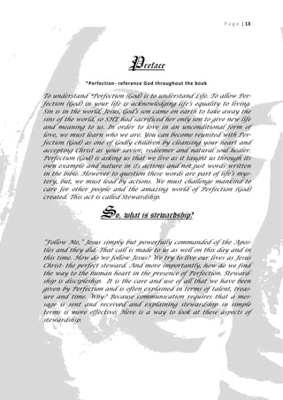 P a g e | 13




                              Preface
              *Perfection- reference God throughout the book

To understand *Perfection (God) is to understand Life. To allow Per-
fection (God) in your life is acknowledging life’s equality to living.
Sin is in the world, Jesus, God’s son came on earth to take away the
sins of the world, so SHE had sacrificed her only son to give new life
and meaning to us. In order to love in an unconditional form of
love, we must learn who we are. You can become reunited with Per-
fection (God) as one of Godly children by cleansing your heart and
accepting Christ as your savior, redeemer and natural soul healer.
Perfection (God) is asking us that we live as it taught us through its
own example and nature in its actions and not just words written
in the bible. However to question these words are part of life’s mys-
tery, but, we must lead by actions. We must challenge mankind to
care for other people and the amazing world of Perfection (God)
created. This act is called Stewardship.


                   So, what is stewardship?
“Follow Me,” Jesus simply but powerfully commanded of the Apos-
tles and they did. That call is made to us as well on this day and in
this time. How do we follow Jesus? We try to live our lives as Jesus
Christ- the perfect steward. And more importantly, how do we find
the way to the human heart in the presence of Perfection. Steward-
ship is discipleship. It is the care and use of all that we have been
given by Perfection and is often explained in terms of talent, treas-
ure and time. Why? Because communication requires that a mes-
sage is sent and received and explaining stewardship in simple
terms is more effective. Here is a way to look at these aspects of
stewardship.




                                                                        13
 