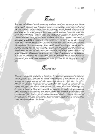 P a g e | 14




                               Talent
We are all blessed with so many talents and yet we may not know
they exist. Talents are found in your personality, your interests and
in your skills. Those who love interacting with people, love to talk
and love to be with groups have incredible talents to assist with the
love of Perfection. Those who are skilled in trades or have profes-
sional abilities are gifted with talents that can support not only a
sanctuary, Hral (Haven Racik Academy of Life) to be developed
with the Velvet Evolution Universe Tour but also charitable works
throughout the community. Your skills and knowledge can be put to
curing many ills in our society. Your use of talent for the work of
Perfection is one of the most personally fulfilling opportunities of
your lifetime. Payment in a smile, in relief of suffering or in lending
a hand to someone in desperate need is greater than any material
payment you will ever receive in this lifetime to be happy ever af-
ter.


                            Treasure
Treasure is a gift and also a burden. We become consumed with ma-
terial goods. Yet, life can be lived very simply if we choose. It is not
wrong to enjoy many of the amazing luxuries life has to offer.
However, justice requires us to consider the needs of others as we
enjoy the gifts we have been given. To some, food and housing has
become a luxury they are unable to obtain. In order to appreciate
life’s bountiful resources, we must share the wealth of the basic ne-
cessities of life. Water, food, education and shelter, this is the root of
civilization. We can achieve to flourish life’s treasures if we learn to
care and give from the heart.




                                                                         14
 
