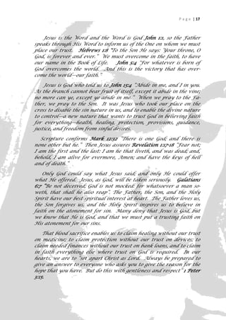 P a g e | 17



    Jesus is the Word and the Word is God John 1:1, so the Father
speaks through His Word to inform us of the One on whom we must
place our trust. Hebrews 1:8 "To the Son He says: ‘Your throne, O
God, is forever and ever.” We must overcome in the faith, to have
our name in the Book of Life.   John 5:4 "For whatever is born of
God overcomes the world. And this is the victory that has over-
come the world—our faith.”

    Jesus is God who told us to John 15:4 ”Abide in me, and I in you.
As the branch cannot bear fruit of itself, except it abide in the vine;
no more can ye, except ye abide in me.” When we pray to the Fa-
ther, we pray to the Son. It was Jesus who took our place on the
cross to disable the sin nature in us, and to enable the divine nature
to control—a new nature that wants to trust God in believing faith
for everything—health, healing, protection, provisions, guidance,
justice, and freedom from sinful desires.

   Scripture confirms Mark 12:32 ”There is one God; and there is
none other but he.” Then Jesus assures Revelation 1:17-18 “Fear not;
I am the first and the last: I am he that liveth, and was dead; and,
behold, I am alive for evermore, Amen; and have the keys of hell
and of death.”

   Only God could say what Jesus said; and only He could offer
what He offered. Jesus, as God, will be taken seriously. Galatians
6:7 “Be not deceived; God is not mocked: for whatsoever a man so-
weth, that shall he also reap”. The Father, the Son, and the Holy
Spirit have our best spiritual interest at heart. The Father loves us,
the Son forgives us, and the Holy Spirit inspires us to believe in
faith on the atonement for sin. Many deny that Jesus is God, but
we know that He is God, and that we must put a trusting faith on
His atonement for our sins.

    That blood sacrifice enables us to claim healing without our trust
on medicine; to claim protection without our trust on devices; to
claim needed finances without our trust on bank loans, and to claim
in faith everything else where trust on God is required. In our
hearts, we are to “set apart Christ as Lord. Always be prepared to
give an answer to everyone who asks you to give the reason for the
hope that you have. But do this with gentleness and respect” 1 Peter
3:15.

                                                                       17
 
