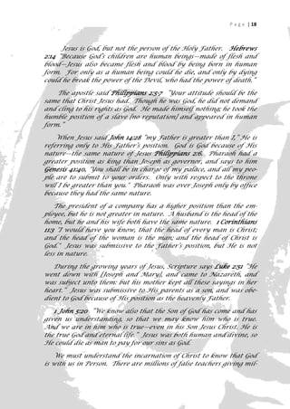 P a g e | 18



      Jesus is God, but not the person of the Holy Father. Hebrews
2:14 “Because God’s children are human beings—made of flesh and
blood—Jesus also became flesh and blood by being born in human
form. For only as a human being could he die, and only by dying
could he break the power of the Devil, who had the power of death.”

    The apostle said Philippians 2:5-7 ”Your attitude should be the
same that Christ Jesus had. Though he was God, he did not demand
and cling to his rights as God. He made himself nothing; he took the
humble position of a slave [no reputation] and appeared in human
form.”

    When Jesus said John 14:28 “my Father is greater than I,” He is
referring only to His Father’s position. God is God because of His
nature—the same nature of Jesus Philippians 2:6. Pharaoh had a
greater position as king than Joseph as governor, and says to him
Genesis 41:40, "You shall be in charge of my palace, and all my peo-
ple are to submit to your orders. Only with respect to the throne
will I be greater than you." Pharaoh was over Joseph only by office
because they had the same nature.

    The president of a company has a higher position than the em-
ployee, but he is not greater in nature. A husband is the head of the
home, but he and his wife both have the same nature. 1 Corinthians
11:3 "I would have you know, that the head of every man is Christ;
and the head of the woman is the man; and the head of Christ is
God." Jesus was submissive to the Father’s position, but He is not
less in nature.

   During the growing years of Jesus, Scripture says Luke 2:51 ”He
went down with [Joseph and Mary], and came to Nazareth, and
was subject unto them: but his mother kept all these sayings in her
heart.” Jesus was submissive to His parents as a son, and was obe-
dient to God because of His position as the heavenly Father.

   1 John 5:20 ”We know also that the Son of God has come and has
given us understanding, so that we may know him who is true.
And we are in him who is true—even in his Son Jesus Christ. He is
the true God and eternal life.” Jesus was both human and divine, so
He could die as man to pay for our sins as God.

   We must understand the incarnation of Christ to know that God
is with us in Person. There are millions of false teachers giving mil-
                                                                      18
 