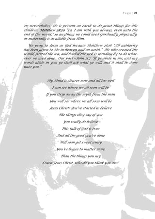 P a g e | 20



er; nevertheless, He is present on earth to do great things for His
children. Matthew 28:20 “Lo, I am with you always, even unto the
end of the world,” so anything we could need spiritually, physically,
or materially is available from Him.

  We pray to Jesus as God because Matthew 28:18 "All authority
has been given to Me in heaven and on earth.” He who created the
world, parted the sea, and healed the sick is standing by to do what-
ever we need done. Our part—John 15:7 ”If ye abide in me, and my
words abide in you, ye shall ask what ye will, and it shall be done
unto you.”



              My Mind is clearer now and all too well

                 I can see where we all soon will be

             If you strip away the myth from the man

               You will see where we all soon will be

               Jesus Christ! You’ve started to believe

                     The things they say of you

                       You really do believe

                       This talk of God is true

                   And all the good you’ve done

                     Will soon get swept away

                   You’ve begun to matter more

                      Than the things you say

           Listen Jesus Christ, who do you think you are?




                                                                     20
 