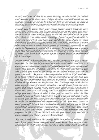P a g e | 22



is sad, well sort of, but he is more hurting on the inside. So I think
and wonder if he loves me... I hope he does and still needs me, as
well as confides in me as to what he feels in his heart. To have a
bleeding heart that is fragile and needs healing is a work of time.

I want you to know that your sister, father and I truly do care
about you. I honestly, am deeply hurting for all the pain you pres-
ently have to cope with as learn to decide, and deal with in your
life. To love is to show understanding. I trust myself to be able to
show you how I feel, and hope you will do the same. I can envision
how much you are struggling with life’s odd balls, and know it is not
that easy to catch each chaotic game of winnings, especially to re-
main in Perfection’s path of life’s destiny. I know you are a young
man that has seen and experienced too much in a very short period
of time. You have had to grow up at a rapid speed to understand
life’s teachings.

In our world to have someone that makes sacrifices for you is show-
ing care. In this world you need to understand what real love is. I
know you are living through really hard times, but your needs must
know that you are an adult. You need to obey rules and laws if you
don’t, then you need to go living on an island where you can be
your own ruler. As you are learning to live with society’s mistakes,
it in turn reflects on you too. Try to remember to be the best you
can be, but understand that nobody is perfect - only that being a
higher being known as Perfection. But I always try to be better
than myself, even if I make mistakes - we all learn from our mis-
takes. But smart people; really learn from other people’s mistakes. I
know that you are still young and are not sure about life but one
thing you must know is that I love you no matter what in this
world. I know at times, I have been tough with you but that is only
to teach you the true core facts and hardships we must appreciate
in order to understand the importance of life. You must start to
trust yourself! I know trust is hard to do when all you see in life is
unjustified circumstances surrounding you. However you must
learn to trust your heart. Perfection’s love is the ultimate aim and
purpose in life – “Jesus Christ”- who do you think you are? Oh, I
know maybe you think - you are Jesus Christ.

My son, I only notice a lost young man in a place of silence. You
search for your inner strength and must know how to reach the
emotional level of your heart. Maybe I don’t have much in life as
                                                                      22
 
