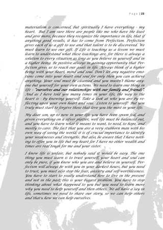 P a g e | 23



materialism is concerned, but spiritually I have everything - my
heart. But I am sure there are people like me who have the least
and give more, because they recognize the importance in life, that if
anything good results, it has to come from Perfection. Perfection
gives each of us a gift to use and that talent is to be discovered. We
must learn to use our gift. If Life is teaching us a lesson we must
learn to understand what these teachings are, for there is always a
solution to every situation as long as you believe in yourself and in
a higher being. Be positive always in gaining opportunity that Per-
fection gives us to reach our goals in life. Always think of a higher
being with your heart, mind and soul. Don’t let any negative emo-
tions come into your heart and soul for only then you can achieve
anything. Your soul must be cleansed and you mustn’t blame any-
one but yourself for your own actions. We need to learn one thing in
life – “ourselves and our relationships with our family and friends”.
And as I have told you many times in your life, the way to the
heart is - by knowing yourself. Take a look at who you are by re-
flecting upon your own heart and soul. Listen to yourself! But you
truly must start to forgive those that love you the most in your life.

My dear son, up to now in your life you have been spoon fed, and
given everything on a silver platter, well life must be balanced out,
and you have to learn what it means to want, to need, to hope, and
mostly to care. The fact that you are a very stubborn man with his
own way of seeing the world; it is of crucial importance to identify
your weaknesses and strengths. But also, be aware that I have noth-
ing to offer you in life but my heart for I have no other wealth and
times are real tough for me and your sister.

I know life is unfair, but nobody said it would be easy. The one
thing you must learn is to trust yourself, your heart and soul can
only be pure, if you know who you are and believe in yourself. Per-
fection will always be with you in your darkest hours, but you need
to trust, you must also stop the fear, anxiety and self-worthlessness.
You have to start to really understand how to live in the present
and not in the past; this is your biggest problem. You have to stop
thinking about what happened to you but you need to learn more
why you need to help yourself and then others. We all have a say in
life, sometimes we need to share our story, so we can help others
and that is how we can help ourselves.


                                                                      23
 