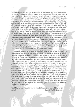 P a g e | 25



can visit you on the 13th at 8:00am in the morning. Just remember,
be strong. And you should know that Perfection is with you. And I
am with you. You have nothing to be afraid of, only yourself. Re-
member in life we have love and fear, to fail is called living, to fear
is to hate. Fear of failure of not coping with a situation of not being
able to relate to another person is at the heart of this fear of the dif-
ferent, the strange, and the stranger. It is as if we are walking in
unknown road of life. When you live a love of trust, you live with
your heart. So, when one loves with trust, one does not give things,
one gives oneself and so, the human lives through the heart loving
of perfection. My son, if you don’t trust yourself, then how you can
expect me to believe in you, and what you can do or become in life.
Your integrity in whom and what you can do is in your mind, and
in your own hands. I pray for you and send you blessings for stay-
ing sane in this mad world of ours. I send you my love. Please pray
with me, and write to me. And one final piece of advice is that if
you cannot trust yourself and your mother, than ask yourself, who
you can trust in this crazy world created by man.

    Finally, Prayer is a time to let light flow in our lives, literally to
“enlighten” each day. To pray is to be centered in love; it is to let
what is deepest within us come to the surface. For me it was a way
to stay in touch with my son and much more. Prayer is also a meet-
ing with the one who loves me, who reveals to me my human value,
who empowers me to give life, who loves us all and who calls us
forth to greater love and compassion. Prayer is resting in the quiet,
caring presence to a higher force through the human heart that in a
place of freedom and trust. Prayer reflects your devotion to com-
municating with Perfection. It truly is the best way to show love to
and to your own heart. Trust is not easy to maintain in a relation-
ship with yourself and others. But to trust in Perfection do not al-
low any man to come between you and it for this is a gift. Trust in
your heart and soul that this is your life and you are the only one
you can create. We have hope each and every day that we succeed
in life. To have no hope is to have no life. It is your life, make it
happen. Trust in you.

“All I have seen teaches me to trust the creator for all I have not
seen”.                                     Ralph Waldo Emerson



                                                                         25
 
