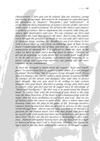 P a g e | 27



characteristic is how you can be related. You are sensitive, caring
and loving young man. You need to be reminded or refreshed upon
the definitions of “Respect”, “Discipline”, and “Self-Control”. It
seems that the basic foundations of nature’s lessons of life’s Survivor
skills course is underestimated. We all have the choices and chances
to achieve greatness. But to implement the creations take time, pa-
tience, light heartedness and care. We can continue our lives and
head down the road that matters the most. And to some this means
work through the greatness of Truth or we can take life’s short-cuts
of cheating, lying, stealing, etc. Needless to say if we choose to live
with a heart, then we must focus on following signs of hope in our
heart! I understand the loss of hope and how life can be a miscom-
munication of channels but it is difficult to climb the steps in life
when we have no hope and a healing heart to mend. I believe we
all can do anything we truly desire but we really must want to do
it. To be able to reach discipline, self-control and integrity, it re-
quires caring and respecting ourselves, our family and our envi-
ronment, in our communities.

To have the strength to learn about life requires “hope and intelli-
gence” to understand how to acquire a pure heart. It is not enough
to attend “Institutions” but it requires living through truth. Every
day of a human’s life can be called a daily episode or journal of life.
To analyze all the details and dialogues does take time to dissect
each thought. My son, you need to be willing to take certain
thoughts into your heart. You have a young, strong, open heart and
to express what you feel and not be judged must be knowledge of
“Emotional Intelligence”. The best way is to understand the human
mind. To realize that with the assistance of your heart is the only
way the mind functions. If the heart is not communicating with the
mind, then we have turbulence in our heart and soul. And we are
off balance from the course or path of life. Here is where chaos and
insanity come into the play in the game of life. Focusing ourselves
requires honesty and trust that we develop to survive in this crazy
world through hope. But to say one only is to believe in oneself is a
question for the human heart. Isn’t true that people who have had
no recent talks with perfection have more turbulence, and havoc in
their lives? To live our life for ourselves is misleading to life’s exist-
ence. Humans throughout history have always had faith in a high-
er Universal being and I call it Perfection. Whether, this higher be-
ing is God or not has been debated for centuries as thought in ques-
                                                                         27
 