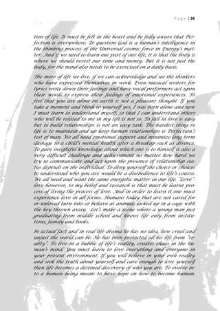 P a g e | 28



tion of life. It must be felt in the heart and be fully aware that Per-
fection is everywhere. To question God is a human’s intelligence in
the thinking process of the Universal cosmic force in Energy’s mat-
ter. And if we need to learn one part of our life, it is that the body is
where we should invest our time and money. But it is not just the
body, for the mind also needs to be exercised on a daily basis.

The more of life we live, if we can acknowledge and see the thinkers
who have expressed themselves in work. Even musical writers for
lyrics write down their feelings and have vocal performers act upon
their words to express their feelings of emotional experiences. To
feel that you are alone on earth is not a pleasant thought. If you
take a moment and think to yourself yes, I was born alone and now
I must learn to understand myself, so that I can understand others
who will be related to me in my life is not so. To fall in love is easy
but to build relationships is not an easy task. The hardest thing in
life is to maintain and up keep human relationships is Perfection’s
test of man. We all need emotional support and minimize long term
damage to a child’s mental health after a breakup such as divorce.
To gain insightful knowledge about which one is to himself is also a
very difficult challenge and achievement no matter how hard we
try to communicate and act upon the presence of relationship sta-
tus depends on the individual. To deny yourself the choice or choices
to understand who you are would be a disobedience to life’s course.
We all need and want the same energetic matter in our life. “Love”-
love however, to my belief and research is that must be learnt pro-
cess of living the process of love. And in order to learn it one must
experience love in all forms. Humans today that are not cared for
or unloved turn into or behave as animals locked up in a cage with
the key thrown away. Let’s make a scene where a young man just
graduating from middle school and knows life only from institu-
tions, family and books.

In actual fact and in real life drama he has no idea, how cruel and
unjust the world can be. He has been protected all his life from “re-
ality”. To live in a bubble of life’s reality, creates chaos in the hu-
man’s mind. You must learn to love everything and everyone in
your present environment. If you will believe in your own reality
and seek the truth about yourself and care enough to love yourself
then life becomes a destined discovery of who you are. To evolve in-
to a human being means to have hope on how to become human.
                                                                        28
 